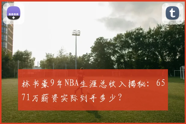 林书豪9年NBA生涯总收入揭秘:6571万薪资实际到手多少?